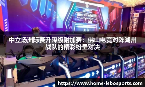 中立场洲际赛升降级附加赛：佛山电竞对阵湖州战队的精彩纷呈对决